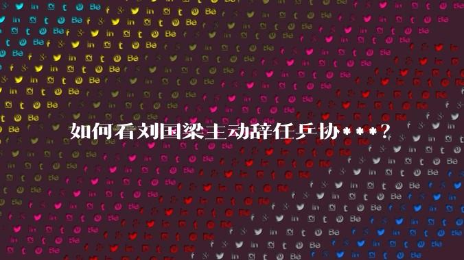 如何看刘国梁主动辞任乒协***？