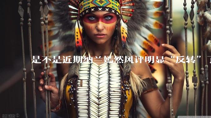 是不是近期纳兰嫣然风评明显“反转”了？为什么？