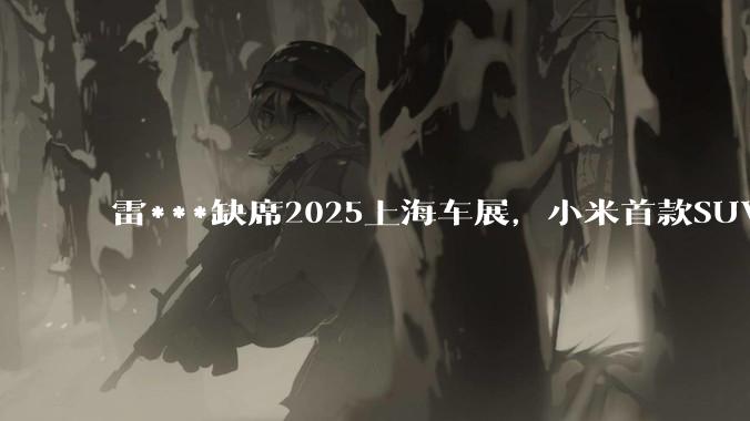 雷***缺席2025上海车展，小米首款SUV YU7也未亮相，背后可能有哪些原因？
