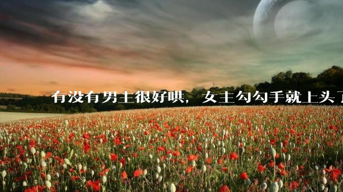 有没有男主很好哄，女主勾勾手就上头了的那种？