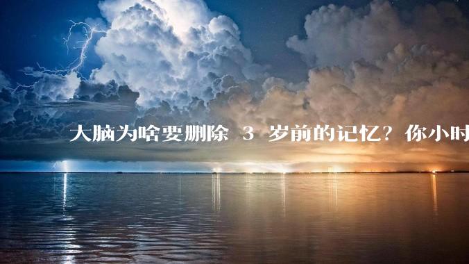 大脑为啥要删除 3 岁前的记忆？你小时候到底看见了啥？