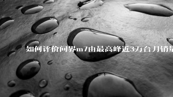如何评价问界m7由最高峰近3万台月销量跌至25年3月的6千余台销量，是否意味着鸿蒙智行已经彻底失败？