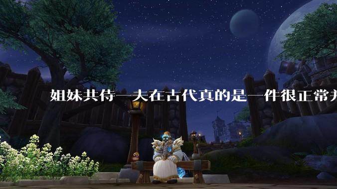 姐妹共侍一夫在古代真的是一件很正常并且值得称赞的事情吗？
