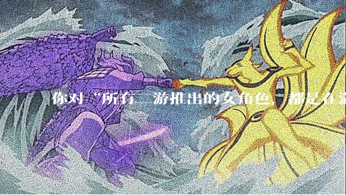 你对“所有二游推出的女角色，都是在满足男玩家的性幻想！”这句话怎么看？