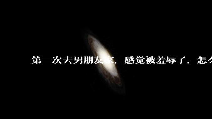 第一次去男朋友家，感觉被羞辱了，怎么办？