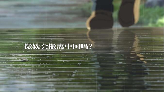 微软会撤离中国吗？