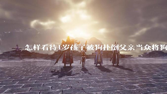 怎样看待1岁孩子被狗扑倒父亲当众将狗摔死？