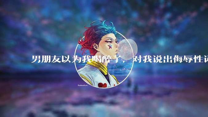 男朋友以为我喝醉了，对我说出侮辱性词汇，我该怎么办？
