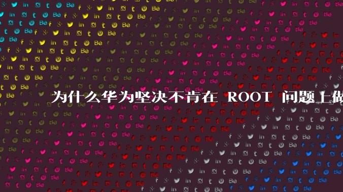 为什么华为坚决不肯在 ROOT 问题上做出让步？