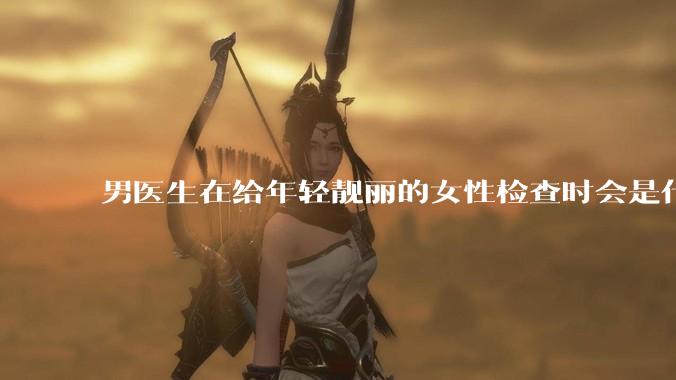 男医生在给年轻靓丽的女性检查时会是什么心态？