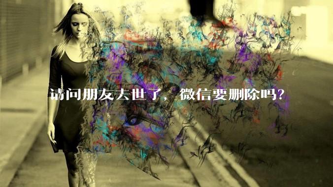 请问朋友去世了，微信要删除吗？